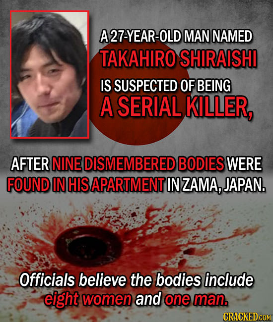 A27-YEAR-OLD MAN NAMED TAKAHIRO SHIRAISHI IS SUSPECTED OF BEING A SERIAL KILLER, AFTER NINE DISMEMBERED BODIES WERE FOUND IN HIS APARTMENT IN ZAMA, JA