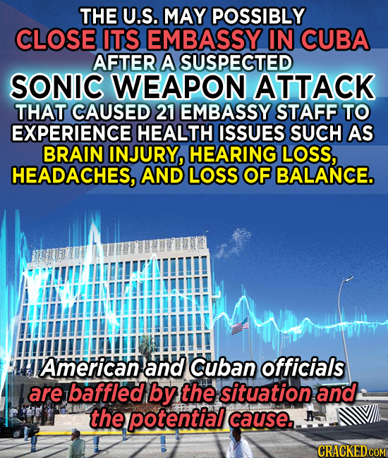 THE U.S. MAY POSSIBLY CLOSE ITS EMBASSY IN CUBA AFTER A SUSPECTED SONIC WEAPON ATTACK THAT CAUSED 21 EMBASSY STAFF TO EXPERIENCE HEALTH ISSUES SUCH AS