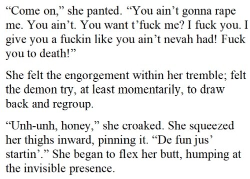 “Come on,” she panted. “You ain’t gonna rape me. You ain’t. You want t’eff me? I eff you. I give you a fuckin like you ain’t nevah had! Eff you to death!” She felt the engorgement within her tremble; felt the demon try, at least momentarily, to draw back and regroup. “Unh-unh, honey,” she croaked. She squeezed her thighs inward, pinning it. “De fun jus’ startin’.” She began to flex her butt, humping at the invisible presence.