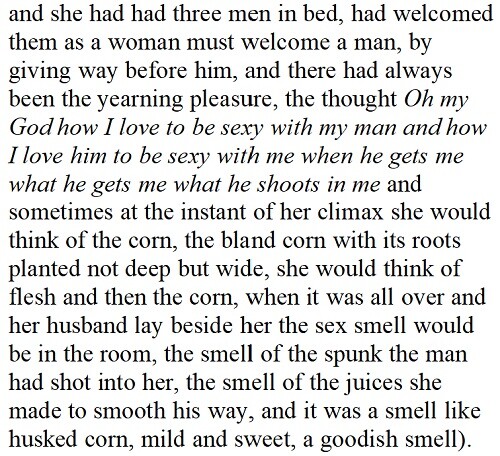 (and she had thought many times that this was the plant closest to all life, the corn, and its smell was the smell of life itself, the start of life, oh she had married and buried three husbands, David Trotts, Henry Hardesty, and Nate Brooks, and she had had three men in bed, had welcomed them as a woman must welcome a man, by giving way before him, and there had always been the yearning pleasure, the thought Oh my God how I love to be sexy with my man and how I love him to be sexy with me when he gets me what he gets me what he shoots in me and sometimes at the instant of her climax she would think of the corn, the bland corn with its roots planted not deep but wide, she would think of flesh and then the corn, when it was all over and her husband lay beside her the sex smell would be in the room, the smell of the spunk the man had shot into her, the smell of the juices she made to smooth his way, and it was a smell like husked corn, mild and sweet, a goodish smell).