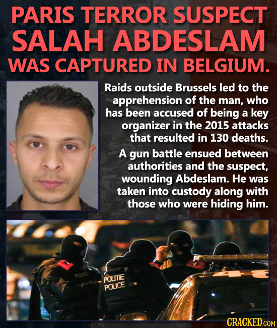 PARIS TERROR SUSPECT SALAH ABDESLAM WAS CAPTURED IN BELGIUM. Raids outside Brussels led to the apprehension of the man, who has been accused of being 