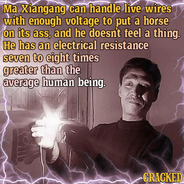 Ma Xiangang can handle live wires with enough voltage to put a horse on its ass, and he doesn't feel a thing. He has an electrical resistance seven to