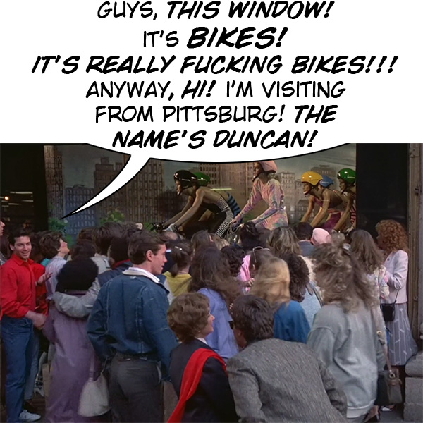 GuYS, THIS WINDOW! IT'S BIKES! IT'S REALLY FUCKING BIKES!!! ANYWAY, HI! I'M VISITING FROM PITTSBURG! THE NAME'S DUNCAN!