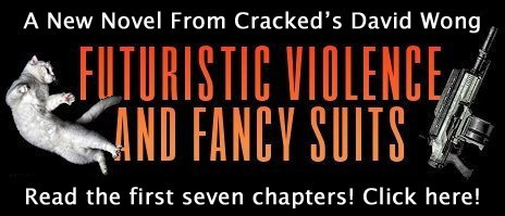 A New Novel From Cracked's David Wong FILTURISTIC VIOLENCE AND FANCY SUITS Read the first seven chapters! Click here!