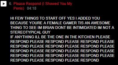 6. Please Respond Showed You My Penis) 04:18 HI FEW THINGS TO START OFF YES I ADDED YOU BECAUSE YOURE A FEMALE GAMER TIS AN AWESOME THING TO SEE IM BR