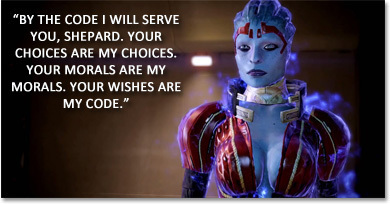 BY THE CODE L WILL SERVE YOU, SHEPARD. YOUR CHOICES ARE MY CHOICES. YOUR MORALS ARE MY MORALS. YOUR WISHES ARE MY CODE.