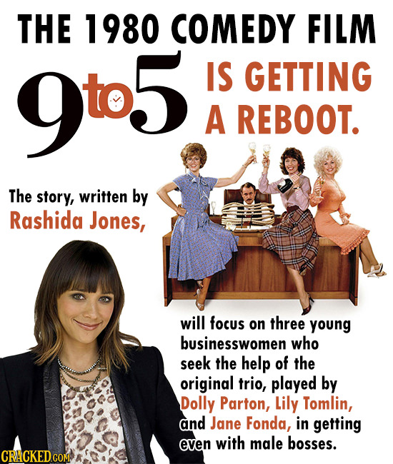 THE 1980 COMEDY FILM 9t5. IS GETTING A REBOOT. The story, written by Rashida Jones, will focus on three young businesswomen who seek the help of the o