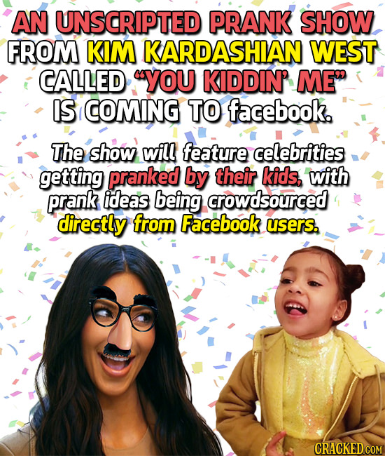 AN UNSCRIPTED PRANK SHOW FROM KIM KARDASHIAN WEST CALLED YOU KIDDIN' ME IS COMING TO facebook. The show will feature celebrities getting pranked by 