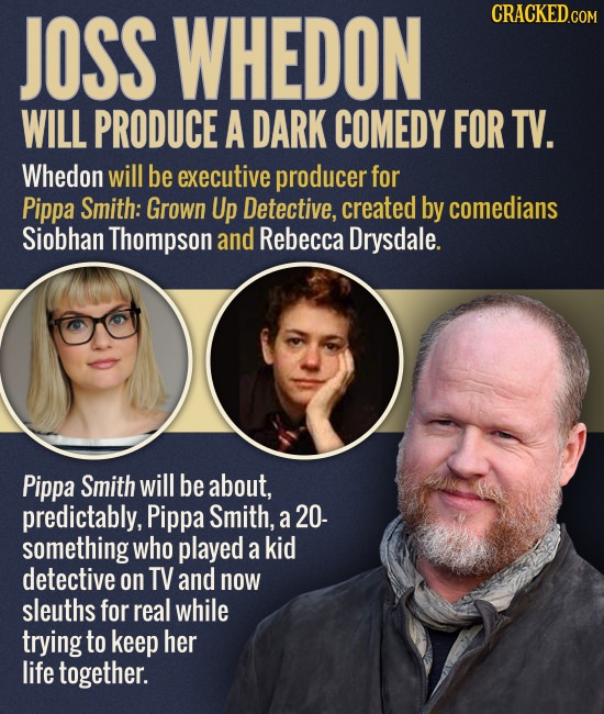 JOSS WHEDON CRACKED.COM WILL PRODUCE A DARK COMEDY FOR TV. Whedon will be executive producer for Pippa Smith: Grown Up Detective, created by comedians
