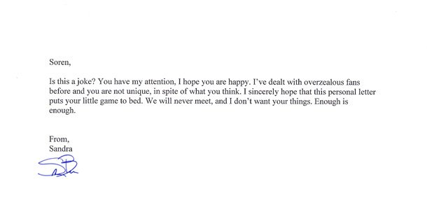 Soren. Is this a joke? You have my attention, I hope you are happy. I've dealt with overzealous fans before and you are not unique, in spite of what y