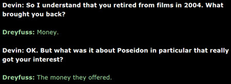 Devin: So I understand that you retired from films in 2004. What brought you back? Dreyfuss: Money. Devin: OK. But what was it about Poseidon in parti