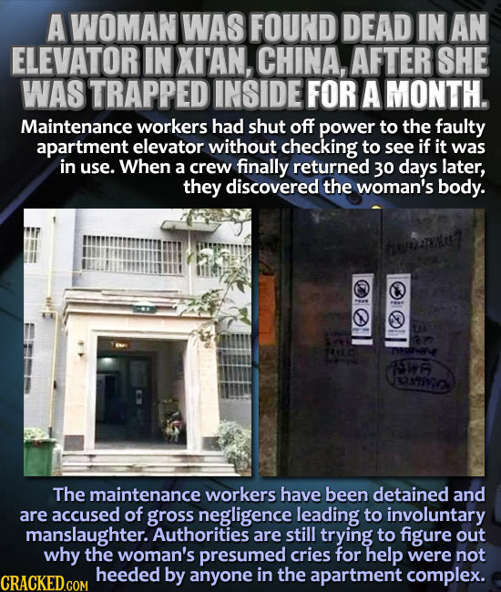 A WOMAN WAS FOUND DEAD IN AN ELEVATOR IN XI'AN, CHINA, AFTER SHE WAS TRAPPED INSIDE FOR A MONTH. Maintenance workers had shut off power to the faulty 