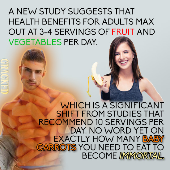 A NEW STUDY SUGGESTS THAT HEALTH BENEFITS FOR ADULTS MAX OUT AT 3-4 SERVINGS OF FRUIT AND VEGETABLES PER DAY. CRACKED WHICH IS A SIGNIFICANT SHIFT FRO