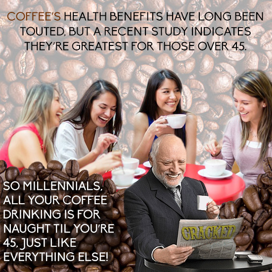 COFFEE'S HEALTH BENEFITS HAVE LONG BEEN TOUTED. BUT A RECENT STUDY INDICATES THEY'RE GREATEST FOR THOSE OVER 45. SO MILLENNIALS, ALL YOUR COFFEE DRINK