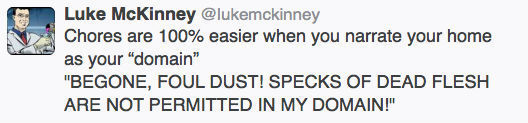 Luke McKinney @lukemckinney Chores are 100% easier when you narrate your home as your domain BEGONE, FOUL DUST! SPECKS OF DEAD FLESH ARE NOT PERMIT