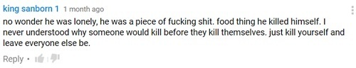king sanborn 1 1 month ago no wonder he was lonely, he was a piece of fucking shit. food thing he killed himself. I never understood why someone would