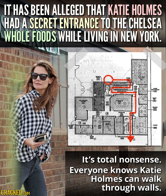 IT HAS BEEN ALLEGED THAT KATIE HOLMES HAD A SECRET ENTRANCE TO THE CHELSEA WHOLE FOODS WHILE LIVING IN NEW YORK. 90000. D It's total nonsense. Everyon