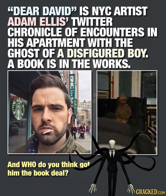 DEAR DAVID IS NYC ARTIST ADAM ELLIS' TWITTER CHRONICLE OF ENCOUNTERS IN HIS APARTMENT WITH THE GHOST OF A DISFIGURED BOY. A BOOK IS IN THE WORKS. Z 