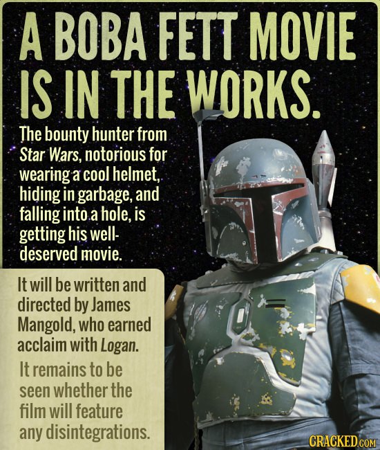 A BOBA FETT MOVIE IS IN THE WORKS. The bounty hunter from Star Wars, notorious for wearing a cool helmet, hiding in garbage, and falling into a hole, 
