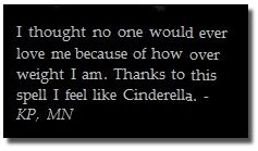 I thought no One would ever love because of how me over weight I Thanks am, to this spell I feel like Cinderella.- KP, MN