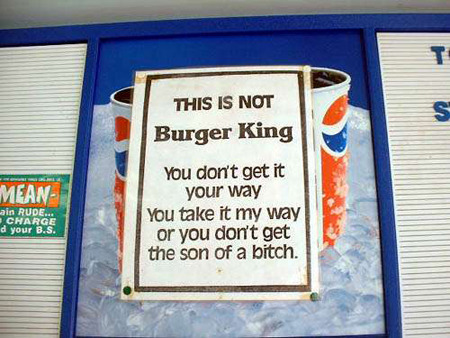 T THIS IS NOT S Burger King You don't get it MEAN Yyour way in RUDE.S YoU take it my way CHARGE d your B.S. or you don't get the son of a bitch. 