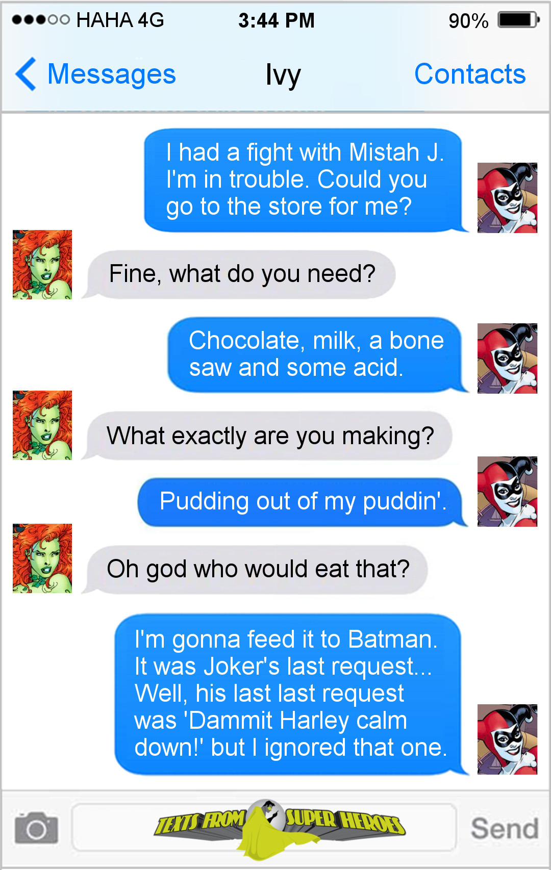 HAHA 4G 3:44 PM 90% Messages Ivy Contacts I had a fight with Mistah J. I'm in trouble. Could you go to the store for me? Fine, what do you need? Choco
