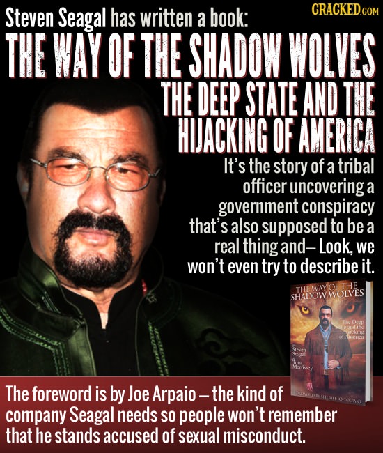 Steven Seagal has written a book: CRACKED THE WAY OF THE SHADOW WOLVES THE DEEP STATE AND THE HIJACKING OF AMERICA It's the story of a tribal officer 