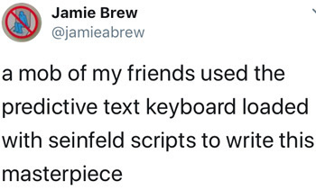 Jamie Brew @jamieabrew a mob of my friends used the predictive text keyboard loaded with seinfeld scripts to write this masterpiece 