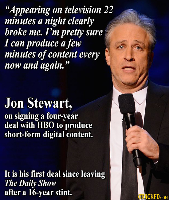 Appearing on television 22 minutes a night clearly broke me. I'm pretty sure I can produce a few minutes of content every now and again. Jon Stewart