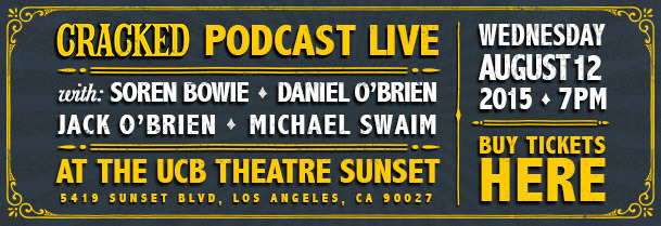 CRACKED PODCAST LIVE WEDNESDAY AUGUST12 with: SOREN BOWIE DANIEL O'BRIEN 2015 7PM JACK O'BRIEN MICHAEL SWAIM BUY TICKETS AT THE UCB THEATRE SUNSET HER