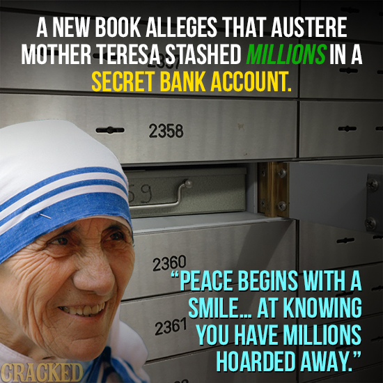A NEW BOOK ALLEGES THAT AUSTERE MOTHER TERESA STASHED MILLIONS IN A SECRET BANK ACCOUNT. 2358 9 2360 PEACE BEGINS WITH A SMILE... AT KNOWING 2367 YOU