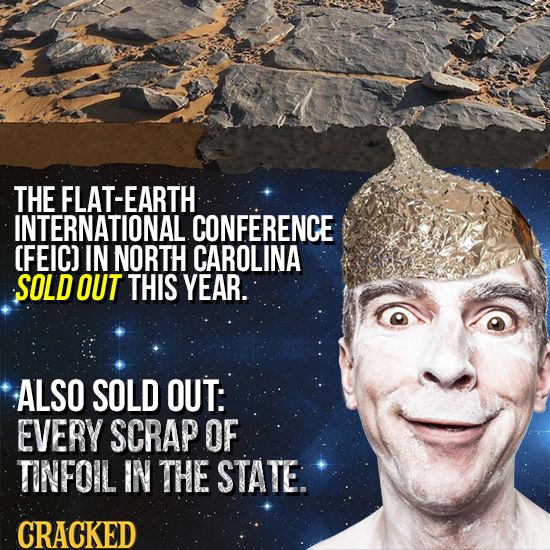 THE FLAT-EARTH INTERNATIONAL CONFERENCE CFEIC) IN NORTH CAROLINA SOLD OUT THIS YEAR. ALSO SOLD OUT: EVERY SCRAP OF TINFOIL IN THE STATE. CRACKED 