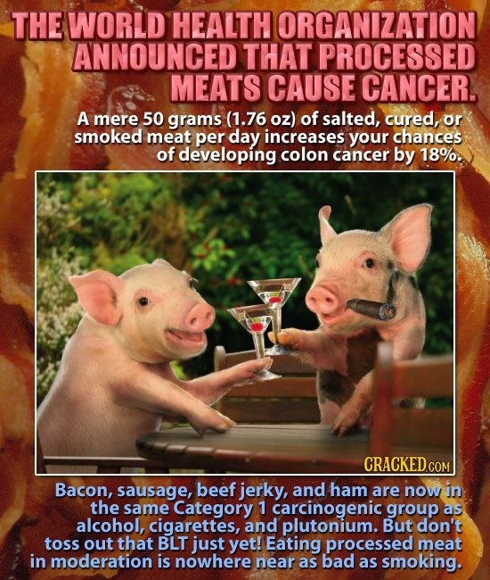 THE WORLD HEALTH ORGANIZATION ANNOUNCED THAT PROCESSED MEATS CAUSE CANCER. A mere 50 grams (1.76 oz) of salted, cured, or smoked meat per day increase