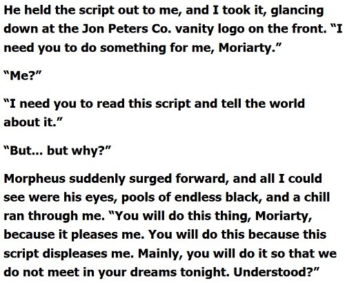 He held the script out to me, and I took it, glancing down at the Jon Peters Co. vanity logo on the front. “I need you to do something for me, Moriarty.”  “Me?”  “I need you to read this script and tell the world about it.”  “But... but why?”  Morpheus suddenly surged forward, and all I could see were his eyes, pools of endless black, and a chill ran through me. “You will do this thing, Moriarty, because it pleases me. You will do this because this script displeases me. Mainly, you will do it so that we do not meet in your dreams tonight. Understood?” 