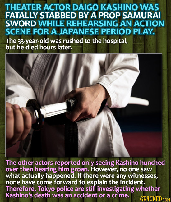 THEATER ACTOR DAIGO KASHINO WAS FATALLY STABBED BY A PROP SAMURAI SWORD WHILE REHEARSING AN ACTION SCENE FOR A JAPANESE PERIOD PLAY. The 33-year-old w