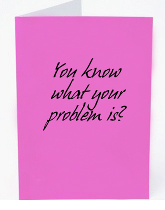 Yon know what your problemn is? 