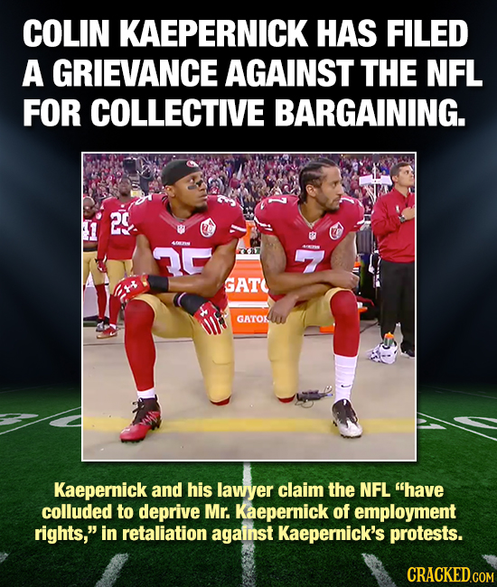 COLIN KAEPERNICK HAS FILED A GRIEVANCE AGAINST THE NFL FOR COLLECTIVE BARGAINING. 2. ( n GAT GATOK Kaepernick and his lawyer claim the NFL have collu