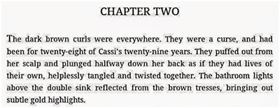 CHAPTER TWO The dark brown curls were everywhere. They were a curse, and had been for twenty-eigh of Cassi's twenty-nine years. They puffed out from h