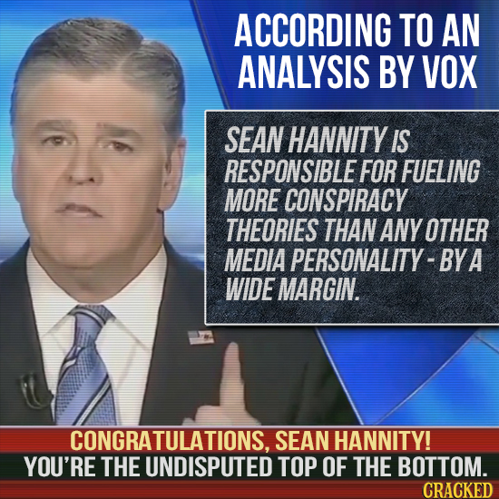 ACCORDING TO AN ANALYSIS BY VOX SEAN HANNITY IS RESPONSIBLE FOR FUELING MORE CONSPIRACY THEORIES THAN ANY OTHER MEDIA PERSONALITY-BYA WIDE MARGIN. CON