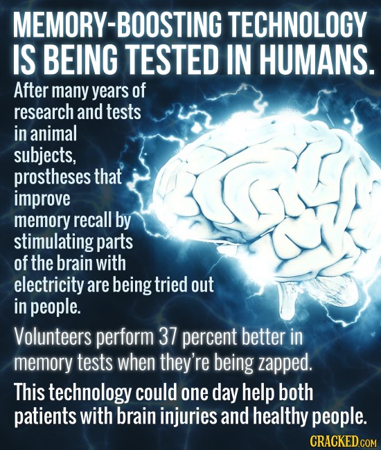 MEMORY-BOOSTING TECHNOLOGY IS BEING TESTED IN HUMANS. After many years of research and tests in animal subjects, prostheses that improve memory recall