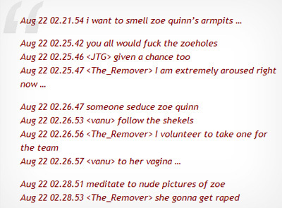 Aug 22 02.21.54 i want to smell zoe quinn's armpits .. Aug 22 02.25.42 you all would fuck the zoeholes Aug 22 02.25.46 <JTG> given a chance too Aug 22