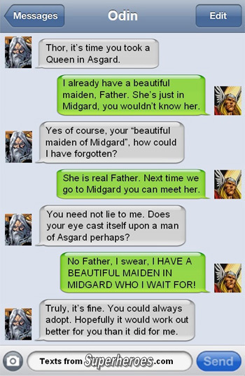 Messages Odin Edit Thor, it's time you took a Queen in Asgard. already have a beautiful maiden. Father. She's just in Midgard, you wouldn't know her. 