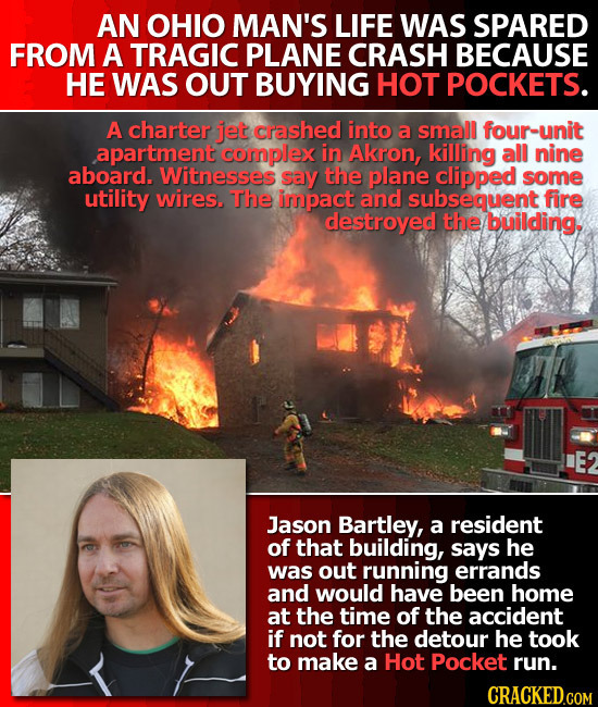 AN OHIO MAN'S LIFE WAS SPARED FROM A TRAGIC PLANE CRASH BECAUSE HE WAS OUT BUYING HOT POCKETS. A charter jet crashed into a small four-unit apartment 
