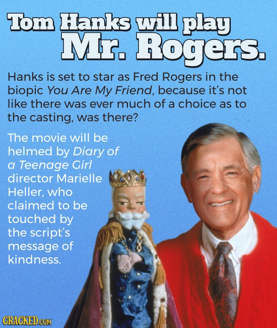 Tom Hanks will play Mr. Rogers. Hanks is set to star as Fred Rogers in the biopic You Are My Friend, because it's not like there was ever much of a ch