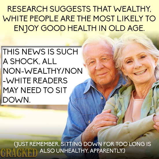 RESEARCH SUGGESTS THAT WEALTHY, WHITE PEOPLE ARE THE MOST LIKELY TO ENJOY GOOD HEALTH IN OLD AGE. THIS NEWS IS SUCH A SHOCK, ALL NON-WEALTHY/NON -WHIT