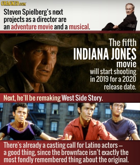 CRAGKEDCON Steven Spielberg's next projects as a director are an adventure movie and a musical. civ.er The fifth INDIANA JONES movie will start shooti