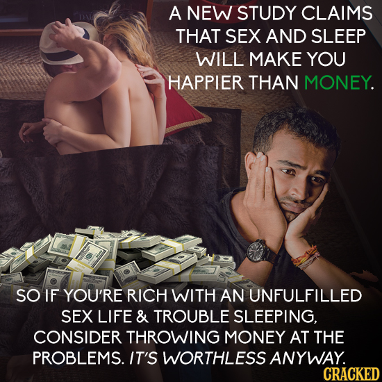 A NEW STUDY CLAIMS THAT SEX AND SLEEP WILL MAKE YOU HAPPIER THAN MONEY. SO IF YOU'RE RICH WITH AN UNFULFILLED SEX LIFE & TROUBLE SLEEPING, CONSIDER TH
