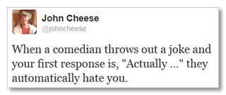 John Cheese @johncheese When comedian throws and a out a joke your first response is, Actually ... they automatically hate you. 