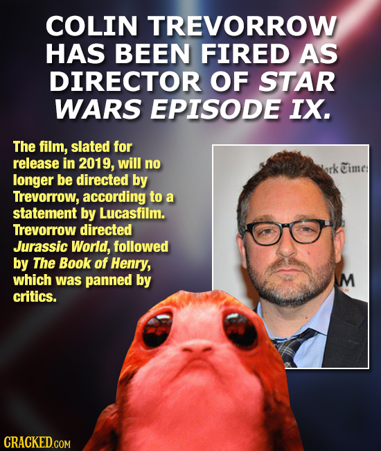 COLIN TREVORROW HAS BEEN FIRED AS DIRECTOR OF STAR WARS EPISODE IX. The film, slated for release in 2019, will no Times longer be directed by Trevorro