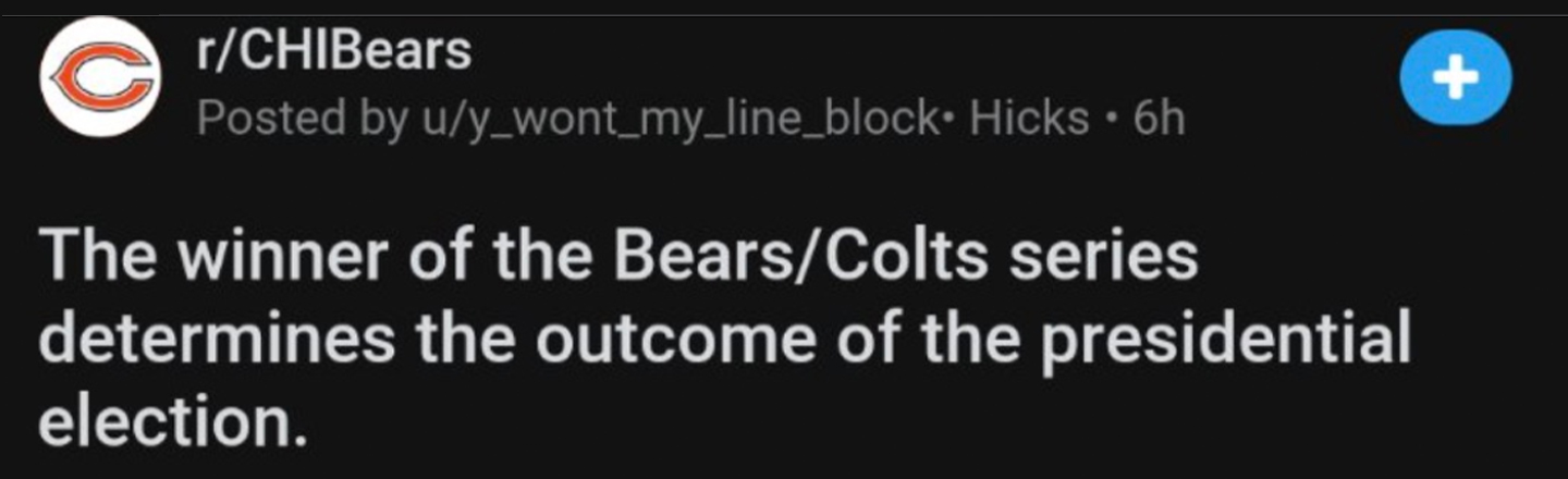 r/CHIBears Posted by u/y_wont_my_line_block. Hicks 6h The winner of the Bears Colts series determines the outcome of the presidential election. 